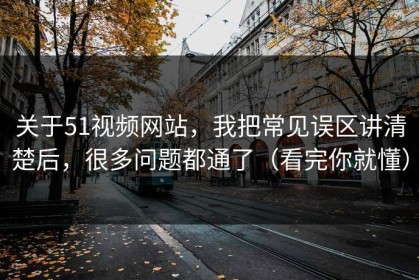 关于51视频网站，我把常见误区讲清楚后，很多问题都通了（看完你就懂）