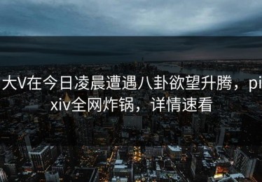 大V在今日凌晨遭遇八卦欲望升腾，pixiv全网炸锅，详情速看