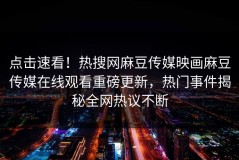 点击速看！热搜网麻豆传媒映画麻豆传媒在线观看重磅更新，热门事件揭秘全网热议不断