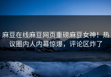 麻豆在线麻豆网页重磅麻豆女神！热议圈内人内幕惊爆，评论区炸了
