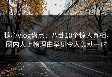 糖心vlog盘点：八卦10个惊人真相，圈内人上榜理由罕见令人轰动一时