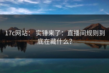 17c网站： 实锤来了：直播间规则到底在藏什么？