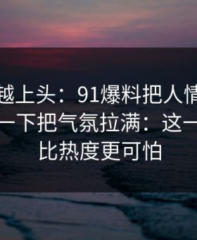 越冷门越上头：91爆料把人情绪直接拉满，一下把气氛拉满：这一次后劲比热度更可怕