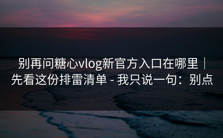别再问糖心vlog新官方入口在哪里｜先看这份排雷清单 - 我只说一句：别点