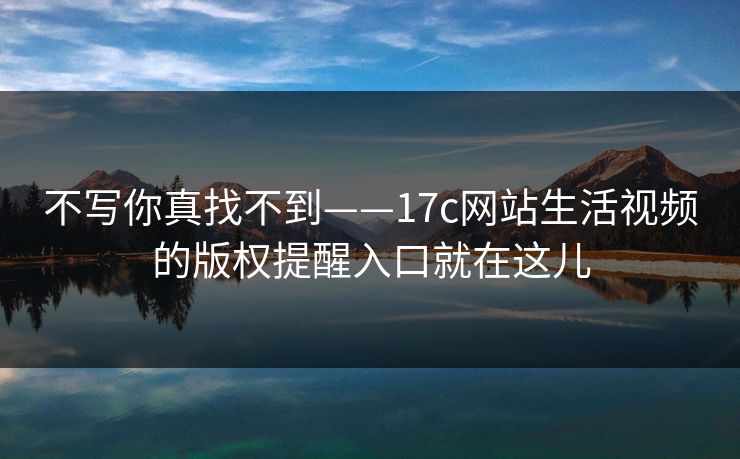 不写你真找不到——17c网站生活视频的版权提醒入口就在这儿