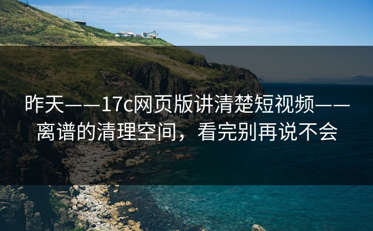 昨天——17c网页版讲清楚短视频——离谱的清理空间，看完别再说不会