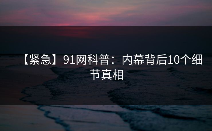 【紧急】91网科普:内幕背后10个细节真相 【紧急】91网科普:内幕背后10个细节真相